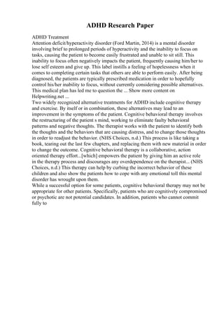 ADHD Research Paper
ADHD Treatment
Attention deficit/hyperactivity disorder (Ford Martin, 2014) is a mental disorder
involving brief to prolonged periods of hyperactivity and the inability to focus on
tasks, causing the patient to become easily frustrated and unable to sit still. This
inability to focus often negatively impacts the patient, frequently causing him/her to
lose self esteem and give up. This label instills a feeling of hopelessness when it
comes to completing certain tasks that others are able to perform easily. After being
diagnosed, the patients are typically prescribed medication in order to hopefully
control his/her inability to focus, without currently considering possible alternatives.
This medical plan has led me to question the ... Show more content on
Helpwriting.net ...
Two widely recognized alternative treatments for ADHD include cognitive therapy
and exercise. By itself or in combination, these alternatives may lead to an
improvement in the symptoms of the patient. Cognitive behavioral therapy involves
the restructuring of the patient s mind, working to eliminate faulty behavioral
patterns and negative thoughts. The therapist works with the patient to identify both
the thoughts and the behaviors that are causing distress, and to change those thoughts
in order to readjust the behavior. (NHS Choices, n.d.) This process is like taking a
book, tearing out the last few chapters, and replacing them with new material in order
to change the outcome. Cognitive behavioral therapy is a collaborative, action
oriented therapy effort...[which] empowers the patient by giving him an active role
in the therapy process and discourages any overdependence on the therapist... (NHS
Choices, n.d.) This therapy can help by curbing the incorrect behavior of these
children and also show the patients how to cope with any emotional toll this mental
disorder has wrought upon them.
While a successful option for some patients, cognitive behavioral therapy may not be
appropriate for other patients. Specifically, patients who are cognitively compromised
or psychotic are not potential candidates. In addition, patients who cannot commit
fully to
 
