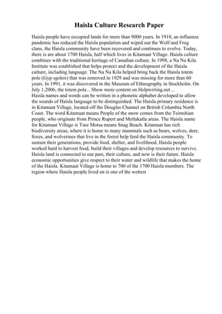 Haisla Culture Research Paper
Haisla people have occupied lands for more than 9000 years. In 1918, an influenza
pandemic has reduced the Haisla population and wiped out the Wolf and Frog
clans, the Haisla community have been recovered and continues to evolve. Today,
there is are about 1700 Haisla, half which lives in Kitamaat Village. Haisla culture
combines with the traditional heritage of Canadian culture. In 1998, a Na Na Kila
Institute was established that helps protect and the development of the Haisla
culture, including language. The Na Na Kila helped bring back the Haisla totem
pole (Gyp sgolox) that was removed in 1929 and was missing for more than 60
years. In 1991, it was discovered in the Museum of Ethnography in Stockholm. On
July 1,2006, the totem pole... Show more content on Helpwriting.net ...
Haisla names and words can be written in a phonetic alphabet developed to allow
the sounds of Haisla language to be distinguished. The Haisla primary residence is
in Kitamaat Village, located off the Douglas Channel on British Columbia North
Coast. The word Kitamaat means People of the snow comes from the Tsimshian
people, who originate from Prince Rupert and Metlakatla areas. The Haisla name
for Kitamaat Village is Tsee Motsa means Snag Beach. Kitamaat has rich
biodiversity areas, where it is home to many mammals such as bears, wolves, deer,
foxes, and wolverines that live in the forest help feed the Haisla community. To
sustain their generations, provide food, shelter, and livelihood, Haisla people
worked hard to harvest food, build their villages and develop resources to survive.
Haisla land is connected to our past, their culture, and now is their future. Haisla
economic opportunities give respect to their water and wildlife that makes the home
of the Haisla. Kitamaat Village is home to 700 of the 1700 Haisla members. The
region where Haisla people lived on is one of the wettest
 
