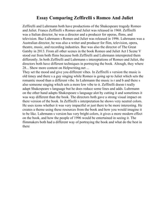 Essay Comparing Zeffirelli s Romeo And Juliet
Zeffirelli and Luhrmann both have productions of the Shakespeare tragedy Romeo
and Juliet. Franco Zeffirelli s Romeo and Juliet was released in 1968. Zeffirelli
was a Italian director, he was a director and a producer for operas, flims, and
television. Baz Luhrmann s Romeo and Juliet was released in 1996. Luhrmann was a
Australian director, he was also a writer and producer for flim, television, opera,
theatre, music, and recording industries. Baz was also the director of The Great
Gatsby in 2013. From all other scenes in the book Romeo and Juliet Act I Scene V
stood out from both flims because both Zeffirelli and Luhrmann interepreted them
differently. In both Zeffirelli and Luhrmann s intereptations of Romeo and Juliet, the
directors both have different techniques in portraying the book. Altough, they where
28... Show more content on Helpwriting.net ...
They set the mood and give you different vibes. In Zeffirelli s version the music is
old timey and there s a guy singing while Romeo is going up to Juliet which sets the
romantic mood than a different vibe. In Luhrmann the music is r and b and there s
also someone singing which sets a more low vibe to it. Zeffirelli doesn t really
adapt Shakespeare s language but he does reduce some lines and adds. Luhrmann
on the other hand adapts Shakespeare s language alot by cutting it and sometimes it
was way different than the book. The directors both gave a strong visual impact on
there version of the book. In Zeffirelli s interpretation he shows very neutral colors.
He uses icons whether it was very impactful or just there to be more interesting. He
creates a theme using these resources from the book and how you would imagine it
to be like. Luhrmann s version has very bright colors, it gives a more modern effect
on the book, and how the people of 1996 would be entertained in seeing it. The
flimmakers both had a different way of portraying the book and what do the best in
there
 