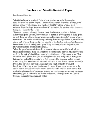 Lumbosacral Neuritis Research Paper
Lumbosacral Neuritis
What is lumbosacral neuritis? These are nerves that are in the lower spine,
specifically In the lumbar region. The nerves become inflamed and irritated, from
picking up heavy objects and also twisting. The (5) vertebra affected are L1
throughL5 and the large bone at the base of the spine is the sacrum which connects
the spinal column to the pelvis.
There are a number of things that can cause lumbosacral neuritis as follows,
compressed spinal column, infection such as hepatitis. Development of bone spurs
as well shrinking of the spine do to surgery and the scare tissue left behind affects
the nerves. Diet can be a contributing specially diets lacking vitamin B, thiamine and
niacin lack of these thing can be very harmful to the lumbar section. Avoid drinking
in excess of alcohol, taking prescription drugs and recreational drugs same day. ...
Show more content on Helpwriting.net ...
When the spine becomes inflamed it compresses the never which then leads to
tingling or numbness, these are symptoms of lumbosacral neuritis. Muscles become
weak do the lack of blood flow causes ischemic changes of the motor nerve. This
effect can cause partial paralysis of the leg muscles. Not being able to distinguish
between hot and cold temperatures or feel pressure like someone makes contact
with a body part. Your reflexes diminish, and have a hard time with muscle control.
Depending on which nerve or nerves are being pinch or baldly pressured.
Lumbosacral Neuritis is hard to diagnose because of how many nerves are in the
spine. Nerves are very small and can be hard to isolate. The two main nerves that
are in the spine consist of motor and sensory nerves. Sensory nerves send messages
to the body part to move and the Motor nerves send messages from the Central
Nervous System to the outer parts of the
 