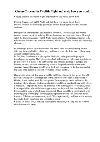Choose 2 scenes in Twelfth Night and state how you would...
Choose 2 scenes in Twelfth Night and state how you would direct them
Choose 2 scenes in Twelfth Night and state how you would direct them.
Discuss some of the challenges you might face in directing the play to a modern
audience.
Being one of Shakespeare s best romantic comedies, Twelfth Night has been re
enacted many a times, be it during Elizabethan times, or in modern times. Although
set in the Elizabethan era, Twelfth Night has its charms. And indeed, it proves to be
relevant and intimate to a modern audience, with its applicable themes and endearing
characters.
In directing a play of such mannerism, one would have to consider many factors
affecting the overall effect of the play, and how it brings forth its true... Show more
content on Helpwriting.net ...
In fact, here, Maria starts to plot against Malvolio, and together this group of
friends gang up against Malvolio, getting back at him for his rudeness towards them.
In this scene, it is meant to be light hearted and retain its essence of comedy and
humour, so as to serve as a contrasting scene to the previous (which was more
serious). Hence, this scene should bring forth and emphasize on the humour, and at
the same time, portray a sense of revenge (a serious matter).
Overall, the setting of this scene would be in Olivia s house. In this scene, I would
have one small part of the stage (left to the audience) to be seen as the outside of
Olivia s house, and most of the other part of the stage (right to the audience), the
inside of Olivia s house. On the outside, there would be a small pathway up to Olivia
s backdoor. The pathway would be decorated with extravagance, for instance, roses.
Roses symbolises a beautiful outer appearance, but in actual fact, has thorns, which
threaten at the same while (hidden intentions). There should be a simple plant, with
morning glory creeping up. Morning glory represents beauty that only lasts for an
instance. All these run concurrently with Olivia s personality, and how she is wasting
her youth, firstly mourning, and secondly, wooing
Cesario (in actual fact, a female). Through the backdoor, Sir Toby and Sir Andrew
enter into one the rooms
 