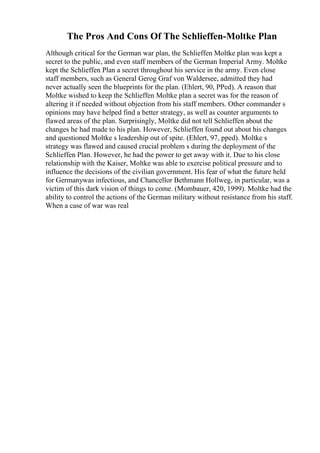 The Pros And Cons Of The Schlieffen-Moltke Plan
Although critical for the German war plan, the Schlieffen Moltke plan was kept a
secret to the public, and even staff members of the German Imperial Army. Moltke
kept the Schlieffen Plan a secret throughout his service in the army. Even close
staff members, such as General Gerog Graf von Waldersee, admitted they had
never actually seen the blueprints for the plan. (Ehlert, 90, PPed). A reason that
Moltke wished to keep the Schlieffen Moltke plan a secret was for the reason of
altering it if needed without objection from his staff members. Other commander s
opinions may have helped find a better strategy, as well as counter arguments to
flawed areas of the plan. Surprisingly, Moltke did not tell Schlieffen about the
changes he had made to his plan. However, Schlieffen found out about his changes
and questioned Moltke s leadership out of spite. (Ehlert, 97, pped). Moltke s
strategy was flawed and caused crucial problem s during the deployment of the
Schlieffen Plan. However, he had the power to get away with it. Due to his close
relationship with the Kaiser, Moltke was able to exercise political pressure and to
influence the decisions of the civilian government. His fear of what the future held
for Germanywas infectious, and Chancellor Bethmann Hollweg, in particular, was a
victim of this dark vision of things to come. (Mombauer, 420, 1999). Moltke had the
ability to control the actions of the German military without resistance from his staff.
When a case of war was real
 