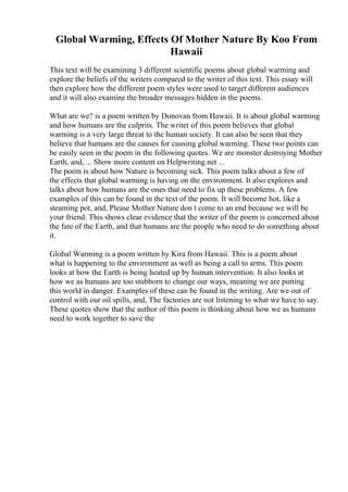 Global Warming, Effects Of Mother Nature By Koo From
Hawaii
This text will be examining 3 different scientific poems about global warming and
explore the beliefs of the writers compared to the writer of this text. This essay will
then explore how the different poem styles were used to target different audiences
and it will also examine the broader messages hidden in the poems.
What are we? is a poem written by Donovan from Hawaii. It is about global warming
and how humans are the culprits. The writer of this poem believes that global
warming is a very large threat to the human society. It can also be seen that they
believe that humans are the causes for causing global warming. These two points can
be easily seen in the poem in the following quotes. We are monster destroying Mother
Earth, and, ... Show more content on Helpwriting.net ...
The poem is about how Nature is becoming sick. This poem talks about a few of
the effects that global warming is having on the environment. It also explores and
talks about how humans are the ones that need to fix up these problems. A few
examples of this can be found in the text of the poem. It will become hot, like a
steaming pot, and, Please Mother Nature don t come to an end because we will be
your friend. This shows clear evidence that the writer of the poem is concerned about
the fate of the Earth, and that humans are the people who need to do something about
it.
Global Warming is a poem written by Kira from Hawaii. This is a poem about
what is happening to the environment as well as being a call to arms. This poem
looks at how the Earth is being heated up by human intervention. It also looks at
how we as humans are too stubborn to change our ways, meaning we are putting
this world in danger. Examples of these can be found in the writing. Are we out of
control with our oil spills, and, The factories are not listening to what we have to say.
These quotes show that the author of this poem is thinking about how we as humans
need to work together to save the
 