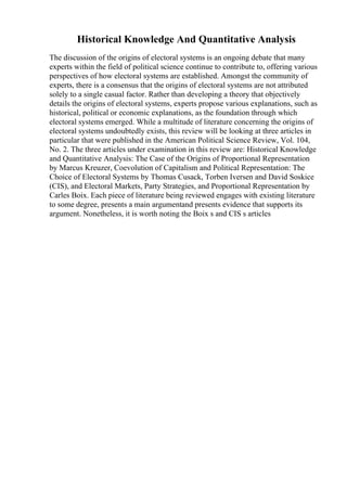 Historical Knowledge And Quantitative Analysis
The discussion of the origins of electoral systems is an ongoing debate that many
experts within the field of political science continue to contribute to, offering various
perspectives of how electoral systems are established. Amongst the community of
experts, there is a consensus that the origins of electoral systems are not attributed
solely to a single casual factor. Rather than developing a theory that objectively
details the origins of electoral systems, experts propose various explanations, such as
historical, political or economic explanations, as the foundation through which
electoral systems emerged. While a multitude of literature concerning the origins of
electoral systems undoubtedly exists, this review will be looking at three articles in
particular that were published in the American Political Science Review, Vol. 104,
No. 2. The three articles under examination in this review are: Historical Knowledge
and Quantitative Analysis: The Case of the Origins of Proportional Representation
by Marcus Kreuzer, Coevolution of Capitalism and Political Representation: The
Choice of Electoral Systems by Thomas Cusack, Torben Iversen and David Soskice
(CIS), and Electoral Markets, Party Strategies, and Proportional Representation by
Carles Boix. Each piece of literature being reviewed engages with existing literature
to some degree, presents a main argumentand presents evidence that supports its
argument. Nonetheless, it is worth noting the Boix s and CIS s articles
 
