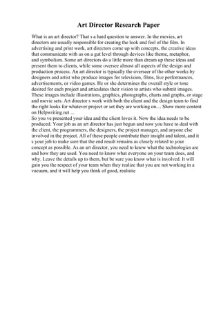 Art Director Research Paper
What is an art director? That s a hard question to answer. In the movies, art
directors are usually responsible for creating the look and feel of the film. In
advertising and print work, art directors come up with concepts, the creative ideas
that communicate with us on a gut level through devices like theme, metaphor,
and symbolism. Some art directors do a little more than dream up these ideas and
present them to clients, while some oversee almost all aspects of the design and
production process. An art director is typically the overseer of the other works by
designers and artist who produce images for television, films, live performances,
advertisements, or video games. He or she determines the overall style or tone
desired for each project and articulates their vision to artists who submit images.
These images include illustrations, graphics, photographs, charts and graphs, or stage
and movie sets. Art director s work with both the client and the design team to find
the right looks for whatever project or set they are working on.... Show more content
on Helpwriting.net ...
So you ve presented your idea and the client loves it. Now the idea needs to be
produced. Your job as an art director has just begun and now you have to deal with
the client, the programmers, the designers, the project manager, and anyone else
involved in the project. All of these people contribute their insight and talent, and it
s your job to make sure that the end result remains as closely related to your
concept as possible. As an art director, you need to know what the technologies are
and how they are used. You need to know what everyone on your team does, and
why. Leave the details up to them, but be sure you know what is involved. It will
gain you the respect of your team when they realize that you are not working in a
vacuum, and it will help you think of good, realistic
 