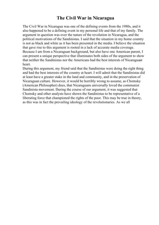 The Civil War in Nicaragua
The Civil War in Nicaragua was one of the defining events from the 1980s, and it
also happened to be a defining event in my personal life and that of my family. The
argument in question was over the nature of the revolution in Nicaragua, and the
political motivations of the Sandinistas. I said that the situation in my home country
is not as black and white as it has been presented in the media. I believe the situation
that gave rise to this argument is rooted in a lack of accurate media coverage.
Because I am from a Nicaraguan background, but also have one American parent, I
can present a unique perspective that illuminates both sides of the argument to show
that neither the Sandinistas nor the Americans had the best interests of Nicaraguaat
heart.
During this argument, my friend said that the Sandinistas were doing the right thing
and had the best interests of the country at heart. I will admit that the Sandinistas did
at least have a greater stake in the land and community, and in the preservation of
Nicaraguan culture. However, it would be horribly wrong to assume, as Chomsky
(American Philosopher) does, that Nicaraguans universally loved the communist
Sandinista movement. During the course of our argument, it was suggested that
Chomsky and other analysts have shown the Sandinistas to be representative of a
liberating force that championed the rights of the poor. This may be true in theory,
as this was in fact the prevailing ideology of the revolutionaries. As we all
 