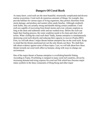Dangers Of Coral Reefs
As many know, coral reefs are the most beautiful, structurally complicated and diverse
marine ecosystems. Coral reefs do numerous amounts of things; for example, they
provide habitats for various types of living organisms, they protect shorelines from
storm damage, and produce and sustain white sandy beaches. Although coralreefs
look feeble, they are actually strong and durable during certain conditions. Coral
reefs are capable of recovering from brutal storms and even volcanic eruptions as
long as the dusts and sediments settle and are washed away. Before the reefs can
begin their healing process, the water condition needs to be clean and clear of all
toxins. What s killing the coral reefs then? Sadly, human enterprise is simultaneously
destroying coral reefs directly and reducing their capacity to recover (Fujita,2003).
First, we will talk about 3 major threats human enterprise has on the coral reefs. Keep
in mind that the threats mentioned are not the only threats out there. We shall then
talk about evidence against some of these topics. Last, we will talk about how these
threats towards our coral reefs affect us humans; along with ways to change our
environment.
One of the major threats of human enterprise is overfishing/harmful fishing.
According to Fujita, Overfishing is rampant in many coral reef countries, driven by
increasing demand and rising expense for coral reef fish which have become major
status symbols in the fancy restaurants of Hong Kong and other major
 