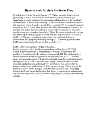 Hyperkalemic Paralysis Syndrome Essay
Hyperkalemic Periodic Paralysis Disease (HYPP) is a muscular disorder found
prominently in horses that occurs due to an inherited genetic mutation [1].
Specifically, a point mutation in the sodium channel gene, found in the muscle of
affected horses, is passed on to offspring [1]. Sodium channels found in the muscle
cell membrane primarily control muscle fiber contraction [1]. According to research
summarized by UC Davis, when this defective sodium channel gene is present, the
channels leak due to fluctuation of blood potassiumlevels, causing the muscle to
depolarize and to contract involuntarily [4]. These fluctuating potassium levels may
result from a period of fasting, followed by intake of high potassium feed, such as
alfalfa [1]. Ultimately, the depolarization causes the muscles to lose their
effectiveness, and myopathy eventually develops [4]. All horses positive for the
HYPP gene mutation are affected for their entire lives [2].
HYPP ... Show more content on Helpwriting.net ...
Dietary management is critical in managing horses affected with HYPP [1].
Certain dietary adjustments to be made include feeding several times a day,
avoiding high potassium feeds, and exercising regularly [1]. The ideal potassium
dietary content for HYPP management is between 0.6% and 1.5% [1]. Several
drugs, such as acetazolamide or hydrochlorothiazide, have shown apparent success
in the prevention of clinical paralysis episodes [1]. Both medications result in
increased renal potassium ATPase activity; however, the two agents affect the
system via distinctive mechanisms [1]. For long term therapy of these attacks, the
majority of horses can be managed solely through diet and exercise control [1].
Owners of affected horses should allow their horses regular exercise and access to
large pastures or paddocks, while also maintaining a regular, equally spaced feeding
schedule
 