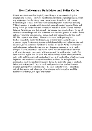 How Did Normans Build Motte And Bailey Castles
Castles were constructed strategically as military structures to defend against
attackers and enemies. They were built to maximize their defense features and limit
any weaknesses that the enemy could capitalize on. Around the 10th century,
Normans began to build motte and bailey castles to protect themselves from any
Viking invasions or attacks which depended on the element of surprise. Motte and
bailey castles got their name from their motte which is a mound of earth and their
bailey, a flat enclosed area that is usually surrounded by a wooden fence. On top of
the motte was the keepwhich was a tower or structure that operated as the last line of
defense. The motte was sometimes human made and was combined with a nearby
hill. The keep was also where... Show more content on Helpwriting.net ...
Castles began to be built with stone instead of timber and became stronger to
withstand sieges. For example, castles included drawbridges and other features such
as ditches, rivers and moats were built to encircle the castle. As the construction of
castles improved and new innovations were integrated, concentric circle castles
emerged in the 12th century. These were castles with an inner wall and an outer
wall, hence the name, concentric, which means a circle inside another circle. The
inner wall was higher than the outer wall which allowed archers to shoot over the
outer walls and the outer wall was thicker to have a strong first line of defense. More
important structures were built within the inner wall and the multiple walls
construction made the castle more durable during the event of a siege or an attack.
When an attack occurred, the concentric design of the castle resulted in many
attackers getting struck in the middle of the inner and outer walls. The soldiers
defended the castle took advantage of the situation and the attacker would be
bombarded with traps, hot liquid and murder
 