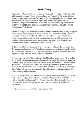 Resort Essay
The capital of Arizona, Phoenix, is located in the south central part of the state at the
midway point between Tucson in the southeast and Flagstaff to the north. It is best
known for year round sunshine. With one of the biggest populations in the American
Southwest and such warm weather, it probably isn t surprising that there are a
number of things to attract families to the area. For families looking for adventure
and a way to build lasting memories, there are many reasons to stay at the Pointe
Hilton Squaw Peak Resort.
The list of things to do in Phoenix, whether you re a lone traveler or visiting with your
entire family, is nothing short of impressive. As one of the most densely populated
cities in the American Southwest, ... Show more content on Helpwriting.net ...
Duvet covers, a Hilton Serenity bed, granite countertops, a refrigerator and sink,
spacious dining and seating areas, and a balcony are some of the many creature
comforts and amenities families can look forward to.
2. Teens and others craving connectivity love the free Internet. Have teens or other
device devotees in your group? Part of the recent property updates included state of
the art technology, including DS3 high speed Internet access. Connection speeds are
reportedly faster than that found at many other hotels.
3. Four acre water park. This is a feature that Mom, Dad and the kids will love. The
River Ranch water park is a veritable Sonoran Desert oasis that features a lazy river,
130 foot waterslide, three different swimming pools, and even an 18 hole miniature
golf course. Your brood could spend the entire day at the resort and never grow
bored. Your group can also take a break with a quick bite and refreshing beverage at
Slim Picken s. Order tasty appetizers for the kids and maybe a frozen cocktail for
yourself at this poolside hotspot.
4. Built in camp for the kids. The resort also features an award winning kids s camp
called Coyote Camp. There cChildren learn about Arizona s Western folklore as
well as the culture and geography of Arizona. Each day offers a specific theme and
kids may find themselves panning for gold, building a teepee, or hunting for
arrowheads.
5. Relaxing spa services. While the kids are at Coyote
 