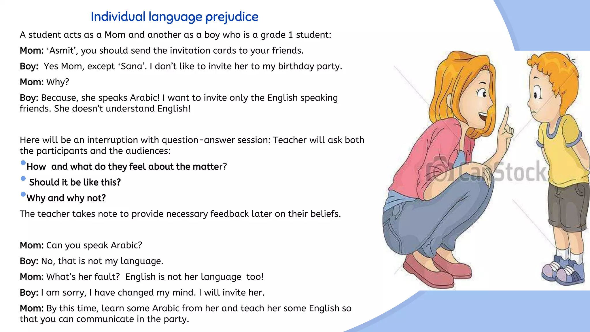 Individual language prejudice
A student acts as a Mom and another as a boy who is a grade 1 student:
Mom: ‘Asmit’, you should send the invitation cards to your friends.
Boy: Yes Mom, except ‘Sana’. I don’t like to invite her to my birthday party.
Mom: Why?
Boy: Because, she speaks Arabic! I want to invite only the English speaking
friends. She doesn’t understand English!
Here will be an interruption with question-answer session: Teacher will ask both
the participants and the audiences:
•How and what do they feel about the matter?
•Should it be like this?
•Why and why not?
The teacher takes note to provide necessary feedback later on their beliefs.
Mom: Can you speak Arabic?
Boy: No, that is not my language.
Mom: What’s her fault? English is not her language too!
Boy: I am sorry, I have changed my mind. I will invite her.
Mom: By this time, learn some Arabic from her and teach her some English so
that you can communicate in the party.
 