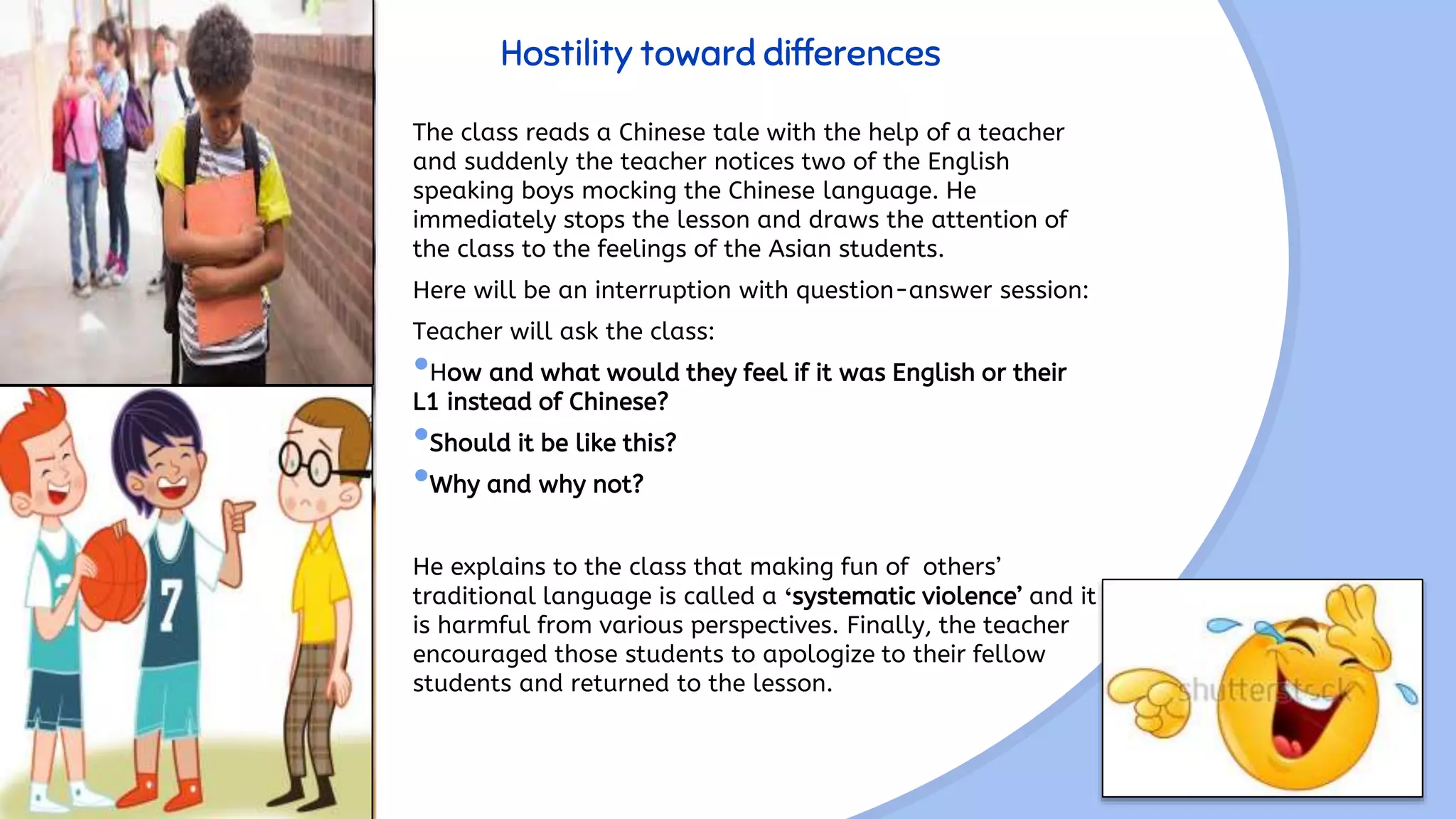 Hostility toward differences
The class reads a Chinese tale with the help of a teacher
and suddenly the teacher notices two of the English
speaking boys mocking the Chinese language. He
immediately stops the lesson and draws the attention of
the class to the feelings of the Asian students.
Here will be an interruption with question-answer session:
Teacher will ask the class:
•How and what would they feel if it was English or their
L1 instead of Chinese?
•Should it be like this?
•Why and why not?
He explains to the class that making fun of others’
traditional language is called a ‘systematic violence’ and it
is harmful from various perspectives. Finally, the teacher
encouraged those students to apologize to their fellow
students and returned to the lesson.
 