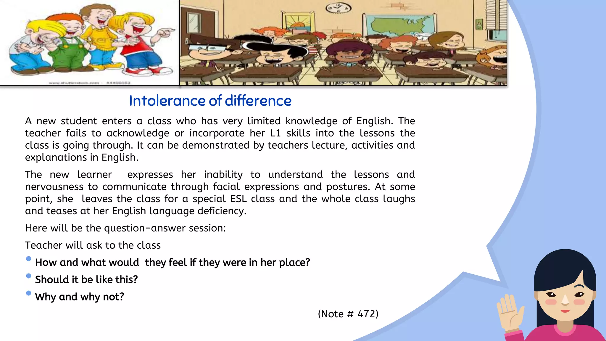 Intolerance of difference
A new student enters a class who has very limited knowledge of English. The
teacher fails to acknowledge or incorporate her L1 skills into the lessons the
class is going through. It can be demonstrated by teachers lecture, activities and
explanations in English.
The new learner expresses her inability to understand the lessons and
nervousness to communicate through facial expressions and postures. At some
point, she leaves the class for a special ESL class and the whole class laughs
and teases at her English language deficiency.
Here will be the question-answer session:
Teacher will ask to the class
•How and what would they feel if they were in her place?
•Should it be like this?
•Why and why not?
(Note # 472)
 