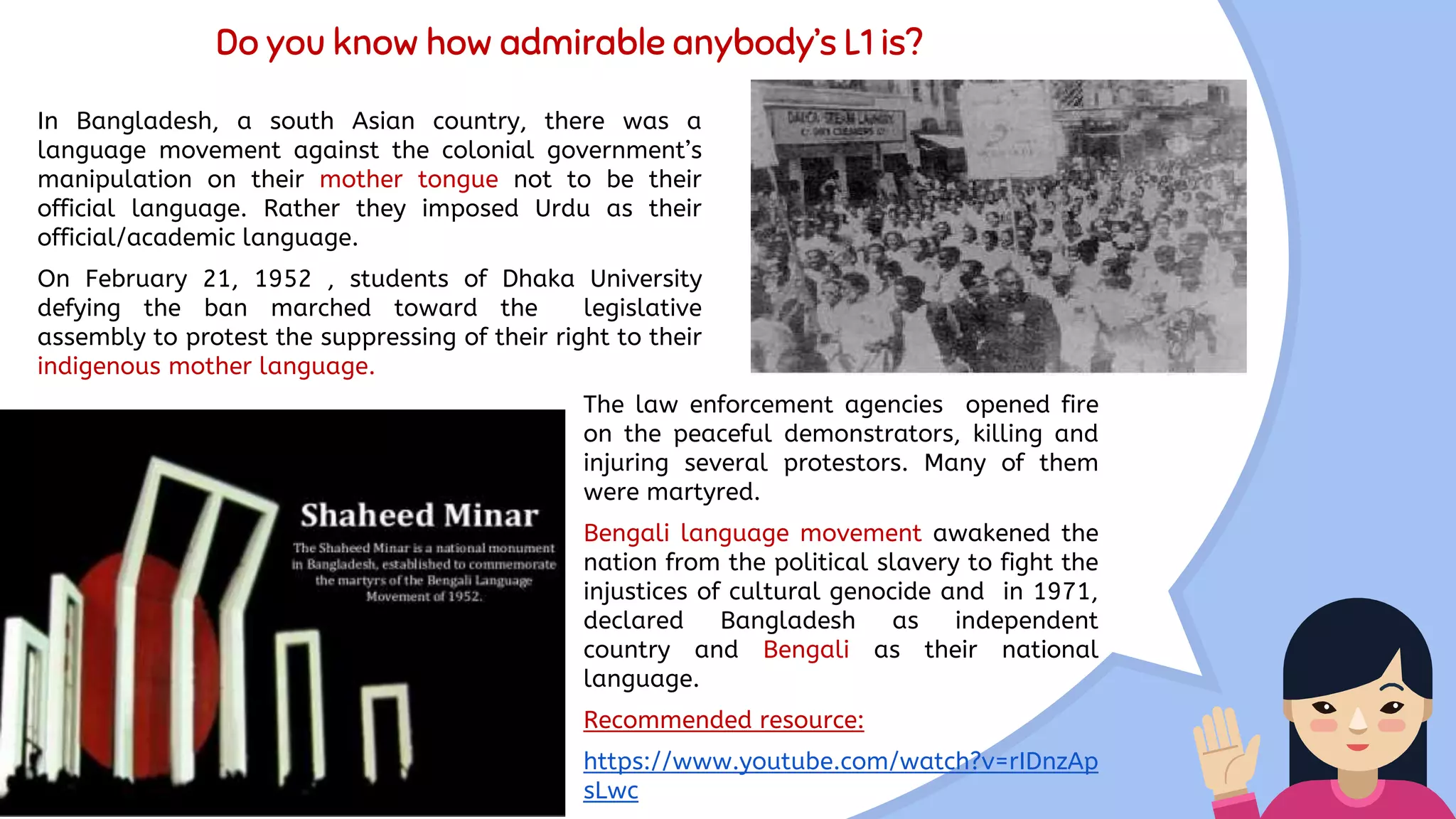 Do you know how admirable anybody’s L1 is?
In Bangladesh, a south Asian country, there was a
language movement against the colonial government’s
manipulation on their mother tongue not to be their
official language. Rather they imposed Urdu as their
official/academic language.
On February 21, 1952 , students of Dhaka University
defying the ban marched toward the legislative
assembly to protest the suppressing of their right to their
indigenous mother language.
The law enforcement agencies opened fire
on the peaceful demonstrators, killing and
injuring several protestors. Many of them
were martyred.
Bengali language movement awakened the
nation from the political slavery to fight the
injustices of cultural genocide and in 1971,
declared Bangladesh as independent
country and Bengali as their national
language.
Recommended resource:
https://www.youtube.com/watch?v=rIDnzAp
sLwc
 