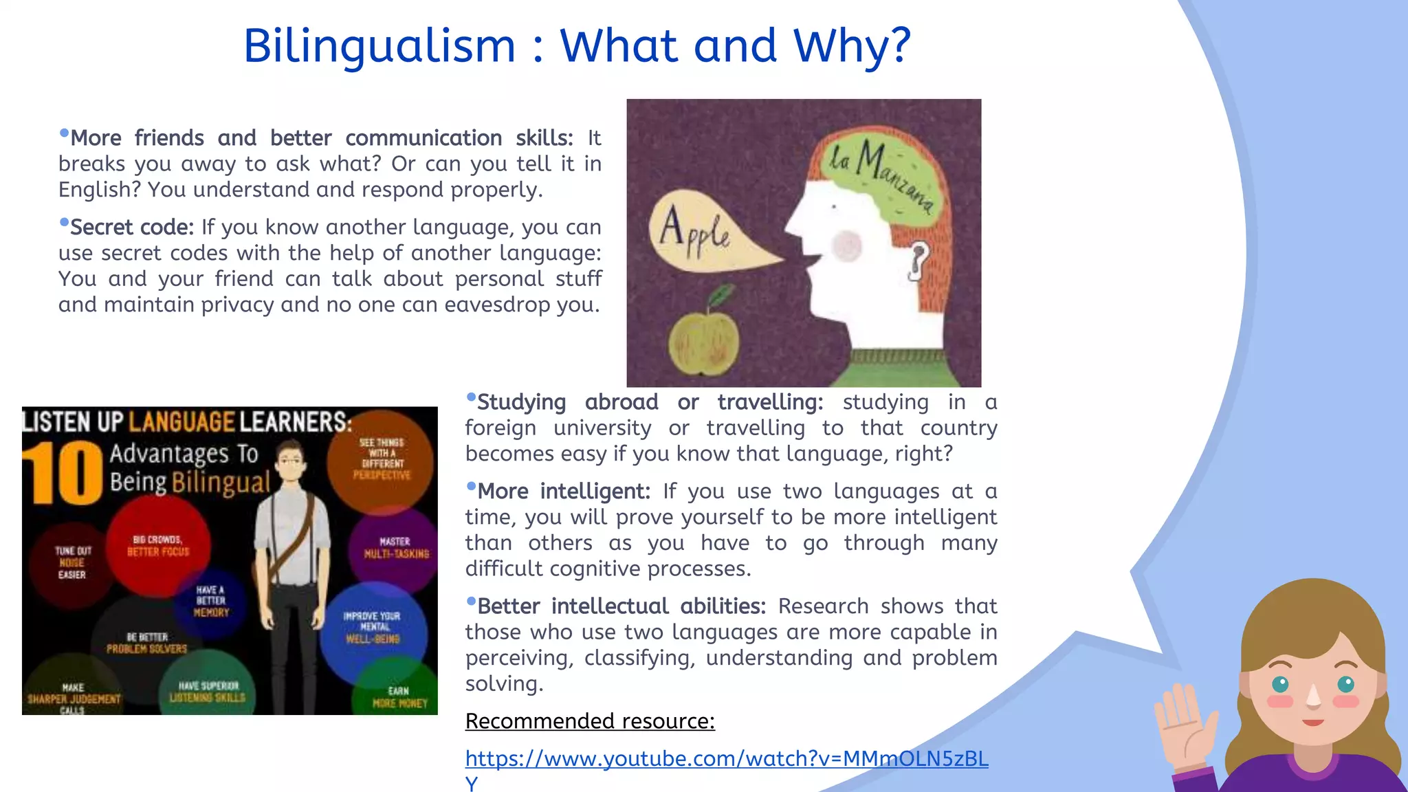 •More friends and better communication skills: It
breaks you away to ask what? Or can you tell it in
English? You understand and respond properly.
•Secret code: If you know another language, you can
use secret codes with the help of another language:
You and your friend can talk about personal stuff
and maintain privacy and no one can eavesdrop you.
Bilingualism : What and Why?
•Studying abroad or travelling: studying in a
foreign university or travelling to that country
becomes easy if you know that language, right?
•More intelligent: If you use two languages at a
time, you will prove yourself to be more intelligent
than others as you have to go through many
difficult cognitive processes.
•Better intellectual abilities: Research shows that
those who use two languages are more capable in
perceiving, classifying, understanding and problem
solving.
Recommended resource:
https://www.youtube.com/watch?v=MMmOLN5zBL
Y
 