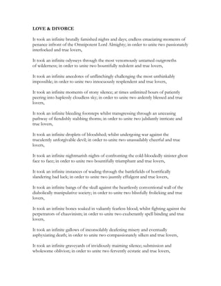 LOVE & DIVORCE
It took an infinite brutally famished nights and days; endless emaciating moments of
penance infront of the Omnipotent Lord Almighty; in order to unite two passionately
interlocked and true lovers,
It took an infinite odysseys through the most venomously untamed outgrowths
of wilderness; in order to unite two bountifully redolent and true lovers,
It took an infinite anecdotes of unflinchingly challenging the most unthinkably
impossible; in order to unite two innocuously resplendent and true lovers,
It took an infinite moments of stony silence; at times unlimited hours of patiently
peering into haplessly cloudless sky; in order to unite two ardently blessed and true
lovers,
It took an infinite bleeding footsteps whilst transgressing through an unceasing
pathway of fiendishly stabbing thorns; in order to unite two jubilantly intricate and
true lovers,
It took an infinite droplets of bloodshed; whilst undergoing war against the
truculently unforgivable devil; in order to unite two unassailably cheerful and true
lovers,
It took an infinite nightmarish nights of confronting the cold-bloodedly sinister ghost
face to face; in order to unite two bountifully triumphant and true lovers,
It took an infinite instances of wading through the battlefields of horrifically
slandering bad luck; in order to unite two jauntily effulgent and true lovers,
It took an infinite bangs of the skull against the heartlessly conventional wall of the
diabolically manipulative society; in order to unite two blissfully frolicking and true
lovers,
It took an infinite bones soaked in valiantly fearless blood; whilst fighting against the
perpetrators of chauvinism; in order to unite two exuberantly spell binding and true
lovers,
It took an infinite gallows of inconsolably deafening misery and eventually
asphyxiating death; in order to unite two compassionately silken and true lovers,
It took an infinite graveyards of invidiously maiming silence; submission and
wholesome oblivion; in order to unite two fervently ecstatic and true lovers,
 