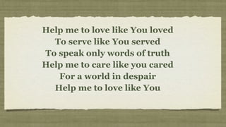 Help me to love like You loved
  To serve like You served
To speak only words of truth
Help me to care like you cared
   For a world in despair
  Help me to love like You
 