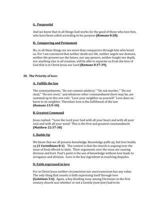  
G.	
  	
  Purposeful	
  
	
  
And	
  we	
  know	
  that	
  in	
  all	
  things	
  God	
  works	
  for	
  the	
  good	
  of	
  those	
  who	
  love	
  him,	
  
who	
  have	
  been	
  called	
  according	
  to	
  his	
  purpose	
  (Romans	
  8:28).	
  
	
  
H.	
  	
  Conquering	
  and	
  Permanent	
  
	
  
No,	
  in	
  all	
  these	
  things	
  we	
  are	
  more	
  than	
  conquerors	
  through	
  him	
  who	
  loved	
  
us.	
  For	
  I	
  am	
  convinced	
  that	
  neither	
  death	
  nor	
  life,	
  neither	
  angels	
  nor	
  demons,	
  
neither	
  the	
  present	
  nor	
  the	
  future,	
  nor	
  any	
  powers,	
  neither	
  height	
  nor	
  depth,	
  
nor	
  anything	
  else	
  in	
  all	
  creation,	
  will	
  be	
  able	
  to	
  separate	
  us	
  from	
  the	
  love	
  of	
  
God	
  that	
  is	
  in	
  Christ	
  Jesus	
  our	
  Lord	
  (Romans	
  8:37-­39).	
  	
  
	
  
	
  
III.	
  	
  The	
  Priority	
  of	
  love:	
  	
  
	
  
A.	
  	
  Fulfills	
  the	
  law	
  	
  	
  
	
  
The	
  commandments,	
  “Do	
  not	
  commit	
  adultery,”	
  “Do	
  not	
  murder,”	
  “Do	
  not	
  
steal,”	
  “Do	
  not	
  covet,”	
  and	
  whatever	
  other	
  commandment	
  there	
  may	
  be,	
  are	
  
summed	
  up	
  in	
  this	
  one	
  rule:	
  “Love	
  your	
  neighbor	
  as	
  yourself.”	
  Love	
  does	
  no	
  
harm	
  to	
  its	
  neighbor.	
  Therefore	
  love	
  is	
  the	
  fulfillment	
  of	
  the	
  law	
  	
  
(Romans	
  13:9-­10).	
  
	
  
B.	
  Greatest	
  Command	
  
	
  
Jesus	
  replied:	
  “‘Love	
  the	
  Lord	
  your	
  God	
  with	
  all	
  your	
  heart	
  and	
  with	
  all	
  your	
  
soul	
  and	
  with	
  all	
  your	
  mind.’	
  This	
  is	
  the	
  first	
  and	
  greatest	
  commandment	
  
(Matthew	
  22:37-­38)	
  
	
  
C.	
  Builds	
  Up	
  
	
  
We	
  know	
  that	
  we	
  all	
  possess	
  knowledge.	
  Knowledge	
  puffs	
  up,	
  but	
  love	
  builds	
  
up	
  (1	
  Corinthians	
  8:1).	
  	
  	
  The	
  context	
  is	
  that	
  the	
  church	
  is	
  arguing	
  over	
  the	
  
issue	
  of	
  food	
  offered	
  to	
  idols.	
  	
  Their	
  arguments	
  over	
  the	
  issue	
  are	
  causing	
  
division	
  and	
  hurt.	
  Paul’s	
  point	
  is	
  the	
  use	
  of	
  knowledge	
  without	
  love	
  leads	
  to	
  
arrogance	
  and	
  division.	
  	
  Love	
  is	
  the	
  key	
  ingredient	
  in	
  resolving	
  disputes.	
  	
  
	
  
D.	
  Faith	
  expressed	
  in	
  love	
  
	
  
For	
  in	
  Christ	
  Jesus	
  neither	
  circumcision	
  nor	
  uncircumcision	
  has	
  any	
  value.	
  
The	
  only	
  thing	
  that	
  counts	
  is	
  faith	
  expressing	
  itself	
  through	
  love	
  	
  
(Galatians	
  5:6).	
  	
  Again,	
  a	
  key	
  dividing	
  issue	
  among	
  Christians	
  in	
  the	
  first	
  
century	
  church	
  was	
  whether	
  or	
  not	
  a	
  Gentile	
  (non-­‐Jew)	
  had	
  to	
  be	
  
 