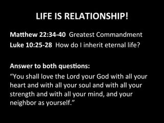LIFE	IS	RELATIONSHIP!	
Ma1hew	22:34-40		Greatest	Commandment	
Luke	10:25-28		How	do	I	inherit	eternal	life?	
		
Answer	to	both	quesGons:	
“You	shall	love	the	Lord	your	God	with	all	your	
heart	and	with	all	your	soul	and	with	all	your	
strength	and	with	all	your	mind,	and	your	
neighbor	as	yourself.”	
 