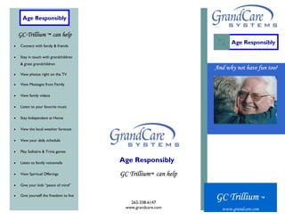 Age Responsibly

    GC-Trillium ™ can help
                                                                      Age Responsibly
•   Connect with family & friends

•   Stay in touch with grandchildren
    & great grandchildren
                                                                And why not have fun too?
•   View photos right on the TV

•   View Messages from Family

•   View family videos

•   Listen to your favorite music

•   Stay Independent at Home

•   View the local weather forecast

•   View your daily schedule

•   Play Solitaire & Trivia games

•   Listen to family voicemails         Age Responsibly
•   View Spiritual Offerings            GC Trillium™ can help
•   Give your kids “peace of mind”

•   Give yourself the freedom to live
                                            262-338-6147
                                                                GC Trillium ™
                                          www.grandcare.com       www.grandcare.com
 