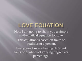 Now I am going to show you a simple
mathematical equation for love.
This equation is based on traits or
qualities of a person.
Everyone of us are having different
traits or qualities of varying degrees or
percentage.
 
