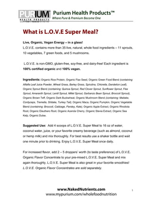 Purium Health Products™
                         Where Pure & Premium Become One



What is L.O.V.E Super Meal?
Live, Organic, Vegan Energy – in a glass!
L.O.V.E. contains more than 35 live, natural, whole food ingredients – 11 sprouts,
10 vegetables, 7 green foods, and 5 mushrooms.


L.O.V.E. is non-GMO, gluten-free, soy-free, and dairy-free! Each ingredient is
100% certified organic and 100% vegan.


Ingredients: Organic Rice Protein, Organic Flax Seed, Organic Green Food Blend (containing:
Alfalfa Leaf Juice Powder, Wheat Grass, Barley Grass, Spirulina, Chlorella, Dandelion Leaf),
Organic Sprout Blend (containing: Quinoa Sprout, Red Clover Sprout, Sunflower Sprout, Flax
Sprout, Amaranth Sprout, Lentil Sprout, Millet Sprout, Garbanzo Bean Sprout, Broccoli Sprout),
Organic Brown Teff, Organic Dark Buckwheat, Organic Mushroom Blend (containing: Maitake,
Cordyceps, Tremella, Shitake, Turkey Tail), Organic Maca, Organic Pumpkin, Organic Vegetable
Blend (containing: Broccoli, Cabbage, Parsley, Kale), Organic Apple Extract, Organic Rhodiola
Root, Organic Eleuthero Root, Organic Acerola Cherry, Organic Stevia Extract, Organic Sea
Kelp, Organic Dulse.


Suggested Use: Add 4 scoops of L.O.V.E. Super Meal to 16 oz of water,
coconut water, juice, or your favorite creamy beverage (such as almond, coconut
or hemp milk) and mix thoroughly. For best results use a shaker bottle and wait
one minute prior to drinking. Enjoy L.O.V.E. Super Meal once daily.


For increased flavor, add 2 – 5 droppers’ worth (to taste preference) of L.O.V.E.
Organic Flavor Concentrate to your pre-mixed L.O.V.E. Super Meal and mix
again thoroughly. L.O.V.E. Super Meal is also great in your favorite smoothies!
L.O.V.E. Organic Flavor Concentrates are sold separately.




                        www.NakedNutrients.com                                                   1
                    www.mypurium.com/wholefoodnutrition
 