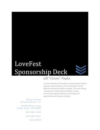 LoveFest Sponsorship DeckGreen Planet Entertainment, llc12535 Wicker Ave Cedar Lake, IN 46303219-390-7325                219-390-73253/17/2009Jeff “Classic” PopkaLove yourself,others & the planet. Enclosed please find the concept, production plans, community targets and the different sponsorship packets available. This music festival is designed to bring individuals together to help communities educate and heal via spirituality, art appreciation and the green initiative. Love Yourself, Others & the Planet! SAMPLE ONLY! Spiritualists,  Environmentalists, Entertainment       Music by: Presented by: Green Planet Entertainment, LLC Sat, April 25th, 2009 10am till 10pm The Radisson Convention Center Merrillville, IN Admission $ Family friendly (14 and under free!) Meditation workshop is $ For further info: 219-390-7325, greenplanet219@yahoo.com                                                             SAMPLE FLYER  SPONSORED BY:                  1.                  2.                  3. CONCEPT: The slogan says it all: “Love yourself, others & the planet”. Loving yourself is about finding peace within and looking inward for answers. Self respect is the foremost quality one should have when trying to determine their path in life. One should be comfortable looking at themselves in the mirror. If you cannot, how do you expect others to perceive you? Our vendors will help individuals heal and reconcile with themselves. They will offer guidance and tools for self-improvement. This is not about religion but rather spirituality that encompasses all religions and beliefs. Loving others is about building a sense of community through lending a helping hand to those in need. Due to the economic crisis facing all people everywhere, there is a dire need to help those that are hurting. LoveFest will reach out to those communities which are hurting the most.  Areas where unemployment, homelessness and even tragedy occur (ie. Hurricane, floods etc) will be targeted as a LoveFest destination. This is why proceeds from ticket sales will go to the local food banks, homeless shelters, etc. Loving the planet is about “living green”. Our green vendors will allow people to learn about how they can live a greener more sustainable life. They will offer educational materials, products and solutions for turning communities into a more earth-friendly environment. Sponsors will be allowed to show how they are doing their part. Communities will be shown green options for rebuilding and revitalizing their economies. Ideally, the LoveFest tour would eventually be solely produced and transported via alternative fuel options. EDUCATION THROUGH ENTERTAINMENT  Bringing differing people with different tastes, beliefs and needs together to help heal and grow through a multi-genre music fest. To help suffering communities look inward for solutions and outward for assistance. To help individuals thrive and develop themselves into contributing, loving members of society. Sounds lofty, huh? We must start somewhere. If we don’t, who will? CORPORATE IDENTITY What is your corporate identity? Public perception is not good for larger corporations, thanks in part to all the media focus on corporate greed and CEO luxurious lifestyles. Now is the time for corporations that wish to break away from the “Wall Street” perception and stand up for the people. Lovefest allows your corporation to brand yourselves in such a manner. This is not sponsorship that allows a company to take over a venue name. This is sponsorship that actually allows you to give back to the individuals and communities hurting the most. The varying sponsorship levels allow local, smaller corporate sponsors to participate. However, for the big corporations that want to make a difference in this world, this is your chance. Won’t you give love a chance? Production Jeff “Classic” Popka is the Executive Producer and the brain child of LoveFest. Jeff is currently the EP/Host of “Indie on Air”. You can find this internet radio show @ http://www.blogtalkradio.com/greenplanetentertainment Jeff also owns Green Planet Entertainment, LLC, where you can find @ www.myspace.com/godzillarecords Besides owning his own entertainment marketing company, Jeff is also in charge of business development for The Chamber of Sustainability in the states of Illinois and Indiana www.chamberofsustainability.com Here is a sample of some of Jeff’s work: Sunfest – Lake County Fairgrounds, Crown Point, Indiana Venue management, event management, executive producer This show featured multi-grammy winner Jim Peterik and the Ides of March, plus others. _____________________________________________________ Friday Night Bash series: 2001-2005 Creator/Executive producer Venue management/event management ______________________________________________________ Metal Mayhem series: 2002-2003 Creator/Executive Producer/Venue management/Event management _______________________________________________________ Saturday Night Special series: 2002-2004 Creator/Executive Producer Venue management/Event management _______________________________________________________ A Country Blue Christmas featuring Shannon Raye and Biscuit & The Mix Creator/Executive Producer _______________________________________________________ Godzilla Records presents: 2005-2007 Featuring such artists as: Jackyl, Torn Affair, Josh Holmes, Mr. Funnyman, The Chemist vs The Computer, etc Creator/Executive Producer _______________________________________________________ School of Rock -2004 Creator/Executive Producer Featuring: Asteria ________________________________________________________ The Michael Essany Show 2005 (special taping) Featuring Virgin Records recording artists The Exies ________________________________________________________ Jeff also directed venue management for Omar Presents: concerts Featuring The Smithereens, The BoDeans, Dave Mason, etc. ________________________________________________________ Executive Producer for the following radio shows: Marcus Lovemore “Master Your Life”  Richard Flint “Achieving a Positive Life” Nancy Christie “Take Charge of Your Life” The BarFly Group “Hot Burgers, Cold Beer” ________________________________________________________ Superintendent/Lake County Fairgrounds 1999-2007 Crown Point, Indiana As superintendent Jeff helped facilitate over 500 various events including concerts/ festivals, car shows, home expos, etc. Jeff helped secure state funding for the restoration of the Milroy Covered Bridge and directed its restoration efforts with help from the Lake County Historical Museum. Jeff helped secure federal funding for adding handicapped accessibility to the Fine Arts Building. Jeff helped secure state funding for adding handicapped accessibility to the Industrial Building. Sample Ads: Pictured below is  Classics’  daughter Brittany. Pictures below is Classics’  son   Jeff Emerson                                                                                                                          Courtney & Classic Jeff has been married for 23 years to wife Jennifer He has 3 children: Jeff Emerson, Courtney & Brittany Sample Production Specs: Production/technical specs vary per venue and artist. They are included here as merely a sample of the thoroughness of our production staff. Sound Requirements: House console (at least 40 inputs) -Yamaha -4K -Midas –XL -Gamble –EX -Soundcraft Series 5; Europa House Processing: -2 K.T. 1/3 Octave EQ -6 Patchable Limiters (DBX 160X) -6 Patchable Noise Gates (Drawers DS 201) -2 Reverbs (Lexicon Yamaha) -3 Delays (Roland, Yamaha) -1 Cassette Tape Machine -1 CD Player Lights for console and for each rack House Speaker System (EAW, Meyer, EV, JBL) Full range cabinets (# depends on venue) Subs (# depends on venue) Power Amps: Crown, Crest, Carver or equivalent quality Enough amplifier power so that console can operate within proper gain structure. Sound Wings: Height of stage or higher In front of downstage edge of stage Mix Position: As close to center as possible Roof to completely cover riser Monitor System: One operator 40 input console (Midas, Yamaha, Ramsa) 9 K.T. 1/3 octave E.Q. 2 Drawer DS201 Noise Gates (4ch) 1 Yamaha – SPX – 90 – Effects Unit Wedges: 6 (12’X2) (2”X1) – Bi Amp (Meyers, EAW, EV) Side Fills: 2 mid – Hi Boxes (vocal only) (Meyers, EAW, EV) Drum Box: 2(15’X2) (12’X2)(2”X1) In Ear Mix: (Stereo) for drummer (Mono) for center vocal Mics: 6 sm-57 3 sm-58 1 Beyer M88 1 sm 58B 1 sm 52B 4 EV 408 5 – 460-451 (COND.) 1 sm -91 2 D.I. Stands: Normal supplied, plus 2 straight – w/ roundbase 4 L.P. claws Backline equipment to be determined individually per artists. Staging: Each staging module shall be independently sturdy. Also, securely interlocked w/ adjacent modules. They must have a clean surface, smooth & free from holes, cuts and deep gouges. The modules must align properly w/ respect to the height of adjacent modules so that the stage is flat (level) to within the tolerance of 1/6 inch at each point. The modules should be square w/ respect to each adjacent module so that there are no cracks at any joint. Lighting: A control console must be provided with a minimum of 36 channels, 2 scene pre-set. 24 channel matrix and programmable chase 2 high intensity variable speed strobe lights. The units must be easily positioned onstage, with a single controller for both units, with either enough cable to reach the lighting console, or be able to run off the lighting console. Position for this console should be center of the venue, approximately 2/3 of the length of the building, the same general area as the sound console. At least 4 follow spots of the super trouper or xenon quality, all with irisis, shutters and gel drops. An experienced operator for each spot, to be available @ least 15 minutes prior to the performance. Note: As previously stated these technical specifications will vary depending on the artists requirements, venue, etc. It is in no way binding, however is meant to reflect our detail to production standards.   Marketing Summary: Event Postcards Event Brochures Festival Posters/Placards Festival Programs In addition, LoveFest will be promoted through: Radio & Print Advertising Web Banner Ads Social Networking Sites Event Web Site “Indie on Air” internet radio show Radio & Television Promotions Extensive public outreach w/ numerous placements Press Releases Street Team Coverage/Flyers Sponsorship Levels: TOUR PRESENTING SPONSOR (EXCLUSIVE) Inclusion on all  print, radio & tv advertisements & releases Inclusion on signage @ the event Inclusion on all web banner ads Inclusion on all clothing worn by staff Presence at every LoveFest destination V.I.P. treatment at all events Cost $200,000  PLATINUM SPONSOR Inclusion on all print, radio & tv advertisements per specific event. Inclusion on all signage at event Inclusion on all event web banner ads V.I.P. treatment at event Booth Space Cost $ $20,000 (per event) GOLD SPONSOR Inclusion on all print & radio advertisements for event Inclusion on all signage at event V.I.P. treatment @ event Booth space Cost $10,000 (per event) SILVER SPONSOR Inclusion on all print advertisements for event V.I.P. treatment @ event Booth space  Cost $5,000 (per event) Customized Sponsorship Programs Available Contact: Jeff Popka @  greenplanet219@yahoo.com (219)390-7325 