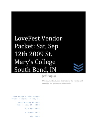 LoveFest Vendor Packet: Sat, Sep 12th 2009 St. Mary’s College South Bend, INJeff Popka d/b/a/ Green Planet Entertainment, llc12535 Wicker Avenue Cedar Lake, IN 46303219-390-7325219-390-73255/2/2009Jeff PopkaThis document includes a description of the event as well as vendor and sponsorship opportunities.                                                         ,[object Object]
