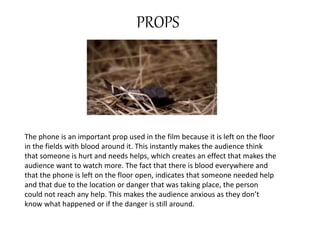 PROPS 
The phone is an important prop used in the film because it is left on the floor 
in the fields with blood around it. This instantly makes the audience think 
that someone is hurt and needs helps, which creates an effect that makes the 
audience want to watch more. The fact that there is blood everywhere and 
that the phone is left on the floor open, indicates that someone needed help 
and that due to the location or danger that was taking place, the person 
could not reach any help. This makes the audience anxious as they don’t 
know what happened or if the danger is still around. 
 