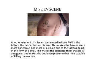 MISE EN SCENE 
Another element of mise en scene used in Love Field is the 
tattoos the farmer has on his arm. This makes the farmer seem 
more dangerous and more of a villain due to the tattoos being 
in the form of a skull. This makes the audience think that he is 
antagonist and makes the audience presume that he is capable 
of killing the woman. 
 
