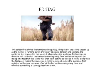 EDITING 
This screenshot shows the farmer running away. The pace of the scene speeds up 
as the farmer is running away, preferably to create tension and to make the 
audience feel engaged in the scene. It also makes the audience feel anxious as 
they are not sure what the farmer is running away from and what he plans on 
doing. The fact that this scene was shot from behind as well as in front, along with 
the fast pace, makes the scene seem more tense and makes the audience feel 
agitated as they are unaware of what the farmer is running away from and 
whether something is coming after him or not. 
 