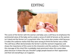 EDITING 
This scene of the farmer with the woman and baby uses a soft focus to emphasise the 
sentimental value of the baby and to create a sense of relief of tension as the woman 
isn't dead and the farmer isn’t a psychotic killer. This scene also creates relief because 
it makes the audience realise that they were wrong to think the farmer was a killer. 
This soft focus effect demonstrates the farmer’s and the woman’s happiness and 
shows the importance of this scene to the characters and the audience. Furthermore, 
this message of this short film is probably most prominent when this scene takes 
place because it shows that you shouldn’t judge people based on their appearance 
and that not everything is as it appears. 
 