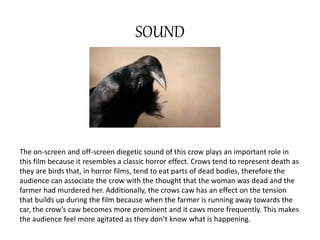 SOUND 
The on-screen and off-screen diegetic sound of this crow plays an important role in 
this film because it resembles a classic horror effect. Crows tend to represent death as 
they are birds that, in horror films, tend to eat parts of dead bodies, therefore the 
audience can associate the crow with the thought that the woman was dead and the 
farmer had murdered her. Additionally, the crows caw has an effect on the tension 
that builds up during the film because when the farmer is running away towards the 
car, the crow’s caw becomes more prominent and it caws more frequently. This makes 
the audience feel more agitated as they don’t know what is happening. 
 