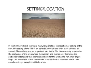 SETTING/LOCATION 
In the film Love Field, there are many long shots of the location or setting of the 
film. The setting of the film is an isolated piece of land with acres of fields all 
around. These shots play an important part in the film because they emphasise 
the seclusion of the area where the woman and farmer are. this helps the 
audience understand that there is nowhere for the woman to run away or get 
help. This makes the scene seem more scary as there is nowhere to run to or 
anywhere to get away from this location. 
 