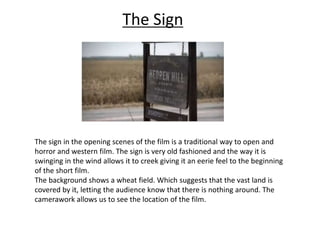 The Sign 
The sign in the opening scenes of the film is a traditional way to open and 
horror and western film. The sign is very old fashioned and the way it is 
swinging in the wind allows it to creek giving it an eerie feel to the beginning 
of the short film. 
The background shows a wheat field. Which suggests that the vast land is 
covered by it, letting the audience know that there is nothing around. The 
camerawork allows us to see the location of the film. 
 