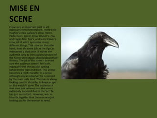 MISE EN 
SCENE 
Crows are an important part in art, 
especially film and literature. There’s Ted 
Hughes’s crow, Galway’s crow, Frost’s, 
Pasternak’s, Locra’s crow, Homer’s crow 
and Edgar Allen Poe’s, and lastly Carver’s 
crow, all of which symbolise many 
different things. This crow on the other 
hand, does the same job as the sign, as 
mentioned a slide prior. It makes the 
audience jump to conclusions because of 
the horror stereotypes shoved down their 
throats. The job of this crow is to make 
sure the audience doesn’t feel safe, 
especially with the parallel cutting 
between the man and itself. This animal 
becomes a third character in a sense, 
although only an observer he is noticed 
by the main male lead. The man is always 
looking over his shoulder to keep an eye 
on the watchful crow. The audience at 
that time just believes that the man is 
extremely paranoid due to the ‘act’ he 
has just committed. However, we can 
later fix together that the man was just 
looking out for the woman in need. 
 