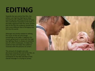 EDITING 
Towards the very end of the film, the 
editors use high-key lighting to make 
everything look uplifting and full of hope. 
This contributes massively to the twist, if 
the baby appeared with the same sinister 
feel to the film the audience would have 
had a very different idea of bringing new 
life into the world. 
Although not strictly related to editing, 
the music of this act also brings 
something to the table. It lightens the 
mood, going hand in hand with the high-key 
lighting. Music is always an essential 
part of a film’s landscape, it makes the 
audience feel and helps the audience 
resonate with the pictures on screen. 
The amount of straight cuts also 
decreases towards the end of the film, to 
lower the pace of the picture. This 
contributes to the feel and flow of the 
overall message it is trying to convey. 
 