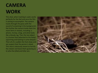 CAMERA 
WORK 
This shot, when tracking is used, works 
perfectly for the feel and aura the film 
is aiming to accomplish. The camera 
tracks through the grass with the 
sound of screaming in the background; 
the further the camera tracks back the 
more items it reveals, including: a 
phone, money, a bag, and what looks 
like a bloody rag. Then the last object 
is a human foot (attached to the body) 
squirming and looking in some despair. 
Then all of a sudden the foot stops and 
we suspect that the person is dead. 
This shot is obviously meant to horrify 
the viewer and leave them guessing as 
to who the killed and killer are. 
