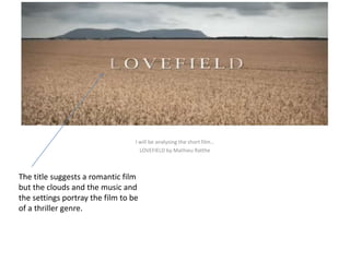 I will be analysing the short film… 
LOVEFIELD by Mathieu Ratthe 
The title suggests a romantic film 
but the clouds and the music and 
the settings portray the film to be 
of a thriller genre. 
 