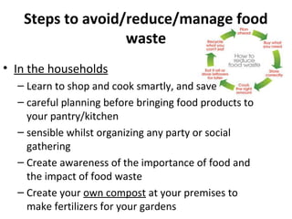 Steps to avoid/reduce/manage food
waste
• In the households
– Learn to shop and cook smartly, and save
– careful planning before bringing food products to
your pantry/kitchen
– sensible whilst organizing any party or social
gathering
– Create awareness of the importance of food and
the impact of food waste
– Create your own compost at your premises to
make fertilizers for your gardens
 