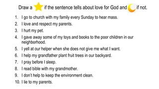 Draw a if the sentence tells about love for God and if not.
1. I go to church with my family every Sunday to hear mass.
2. I love and respect my parents.
3. I hurt my pet.
4. I gave away some of my toys and books to the poor children in our
neighborhood.
5. I yell at our helper when she does not give me what I want.
6. I help my grandfather plant fruit trees in our backyard.
7. I pray before I sleep.
8. I read bible with my grandmother.
9. I don’t help to keep the environment clean.
10. I lie to my parents.
 