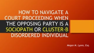 HOW TO NAVIGATE A
COURT PROCEEDING WHEN
THE OPPOSING PARTY IS A
SOCIOPATH OR CLUSTER-B
DISORDERED INDIVIDUAL
Megan M. Lyons, Esq.
 