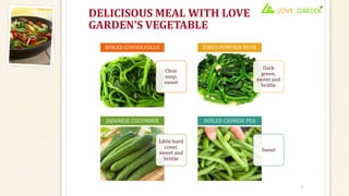 DELICISOUS MEAL WITH LOVE
GARDEN’S VEGETABLE
7
Clear
soup,
sweet
BOILED CONVOLVULUS
Dark
green,
sweet and
brittle
FIRED PUMPKIN BUDS
Little hard
cover,
sweet and
brittle
JAPANESE CUCUMBER
Sweet
BOILED CHINESE PEA
 