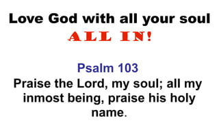 Love God with all your soul
All In!
Psalm 103
Praise the Lord, my soul; all my
inmost being, praise his holy
name.
 