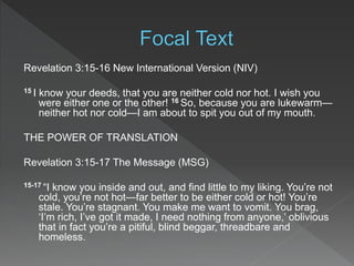 Revelation 3:15-16 New International Version (NIV)
15 I know your deeds, that you are neither cold nor hot. I wish you
were either one or the other! 16 So, because you are lukewarm—
neither hot nor cold—I am about to spit you out of my mouth.
THE POWER OF TRANSLATION
Revelation 3:15-17 The Message (MSG)
15-17 “I know you inside and out, and find little to my liking. You’re not
cold, you’re not hot—far better to be either cold or hot! You’re
stale. You’re stagnant. You make me want to vomit. You brag,
‘I’m rich, I’ve got it made, I need nothing from anyone,’ oblivious
that in fact you’re a pitiful, blind beggar, threadbare and
homeless.
 