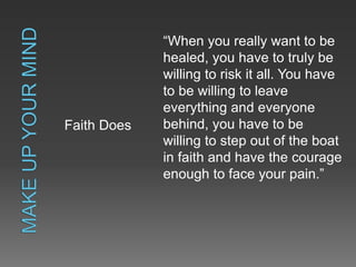 Faith Does
“When you really want to be
healed, you have to truly be
willing to risk it all. You have
to be willing to leave
everything and everyone
behind, you have to be
willing to step out of the boat
in faith and have the courage
enough to face your pain.”
 