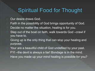 Our desire draws God.
Faith in the possibility of God brings opportunity of God.
Decide no matter the situation, healing is for you.
Step out of the boat on faith, walk towards God –crawl if
you have to.
Giving up is the only thing that can stop your healing and
purpose.
Your are a beautiful child of God undefiled by your past.
FYI –the devil is always a liar! Bondage is in the mind.
Have you made up your mind healing is possible for you?
 