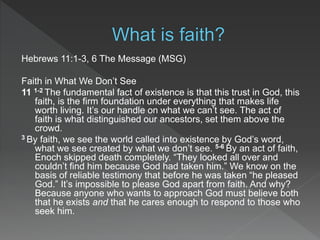 Hebrews 11:1-3, 6 The Message (MSG)
Faith in What We Don’t See
11 1-2 The fundamental fact of existence is that this trust in God, this
faith, is the firm foundation under everything that makes life
worth living. It’s our handle on what we can’t see. The act of
faith is what distinguished our ancestors, set them above the
crowd.
3 By faith, we see the world called into existence by God’s word,
what we see created by what we don’t see. 5-6 By an act of faith,
Enoch skipped death completely. “They looked all over and
couldn’t find him because God had taken him.” We know on the
basis of reliable testimony that before he was taken “he pleased
God.” It’s impossible to please God apart from faith. And why?
Because anyone who wants to approach God must believe both
that he exists and that he cares enough to respond to those who
seek him.
 