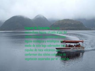 Laguna de Cuicocha.- Es una
maravillosa laguna situada al pie del
volcán Cotacahi, considerada como
laguna ecológica y mitológica, en
medio de este lago sobresalen tres
cúpulas de roca volcánica que
conforman dos islotes cubiertos de
vegetación separados por el "canal de
 