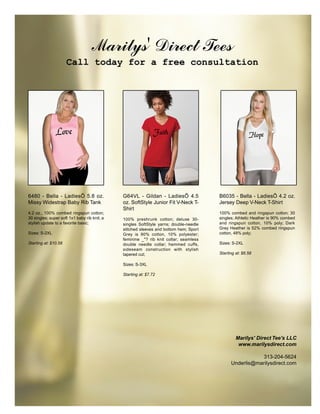 Marilys' Direct Tees
                      Call today for a free consultation




               Love                                            Faith                                   Hope




6480 - Bella - LadiesÕ 5.8 oz.                G64VL - Gildan - LadiesÕ 4.5             B6035 - Bella - LadiesÕ 4.2 oz.
Missy Widestrap Baby Rib Tank                 oz. SoftStyle Junior Fit V-Neck T-       Jersey Deep V-Neck T-Shirt
                                              Shirt
4.2 oz., 100% combed ringspun cotton;                                                  100% combed and ringspun cotton; 30
30 singles; super soft 1x1 baby rib knit; a   100% preshrunk cotton; deluxe 30-        singles; Athletic Heather is 90% combed
stylish update to a favorite basic;           singles SoftStyle yarns; double-needle   and ringspun cotton, 10% poly; Dark
                                              stitched sleeves and bottom hem; Sport   Grey Heather is 52% combed ringspun
Sizes: S-2XL                                  Grey is 90% cotton, 10% polyester;       cotton, 48% poly;
                                              feminine _"? rib knit collar; seamless
Starting at: $10.58                           double needle collar; hemmed cuffs,      Sizes: S-2XL
                                              sideseam construction with stylish
                                              tapered cut;                             Starting at: $6.58

                                              Sizes: S-3XL

                                              Starting at: $7.72




                                                                                                Marilys' Direct Tee's LLC
                                                                                                 www.marilysdirect.com

                                                                                                         313-204-5624
                                                                                             Underlis@marilysdirect.com
 